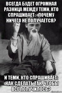 всегда будет огромная разница между теми, кто спрашивает: «почему ничего не получается? и теми, кто спрашивает: «как сделать так, чтобы всё получилось?