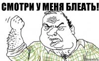 СМОТРИ У МЕНЯ БЛЕАТЬ!