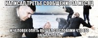 написал третье сообщение за месяц и человек опять вышел со словами что его заебал троль