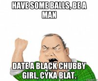 have some balls, be a man date a black chubby girl, cyka blat.