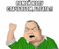 помой жопу спачбобом, блеать!! 