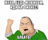 женя, будь мужиком, иди на фитнес! блеать!