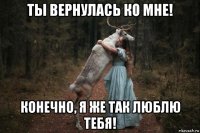 ты вернулась ко мне! конечно, я же так люблю тебя!