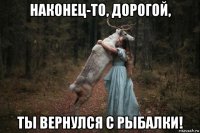 наконец-то, дорогой, ты вернулся с рыбалки!