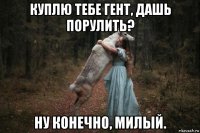 куплю тебе гент, дашь порулить? ну конечно, милый.