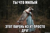 ты что милый этот парень из хт просто друг