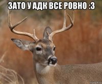 зато у адк все ровно :3 