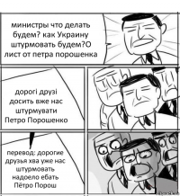 министры что делать будем? как Украину штурмовать будем?О лист от петра порошенка дорогі друзі досить вже нас штурмувати
Петро Порошенко перевод: дорогие друзья хва уже нас штурмовать надоело ебать Пётро Порош