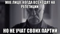 мое лицо, когда все ходят на репетиции, но не учат своих партий