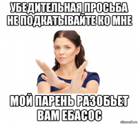 убедительная просьба не подкатывайте ко мне мой парень разобьет вам ебасос