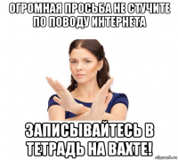 огромная просьба не стучите по поводу интернета записывайтесь в тетрадь на вахте!