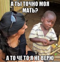 а ты точно моя мать? а то че то я не верю