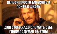 нельзя просто так взять и пойти в школу для этого,надо сломать себе глову,подумав об этом