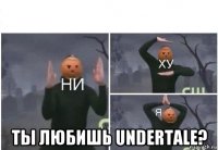  ты любишь undertale?