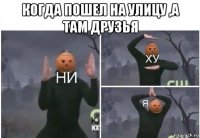 когда пошел на улицу ,а там друзья 