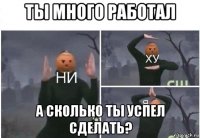 ты много работал а сколько ты успел сделать?