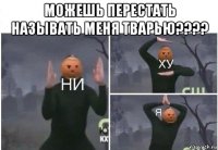 можешь перестать называть меня тварью???? 