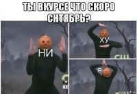 ты вкурсе что скоро снтябрь? 