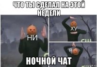 что ты сделал на этой недели ночной чат