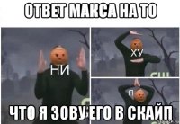 ответ макса на то что я зову его в скайп