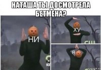 наташа ты досмотрела бетмена? 