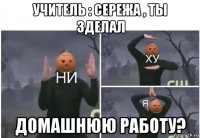 учитель : сережа , ты зделал домашнюю работу?