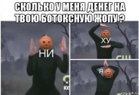 сколько у меня денег на твою ботоксную жопу ? 