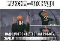 максим- -что надо надо устроить тебя на роботу- зачем!!!!!!!!!!!!!!!!!!!!!!!!!!!!!!!!!!!!!!!!!!!