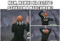 мам, можно на волгу с данилом и максимом? 