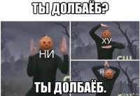 ты долбаёб? ты долбаёб.