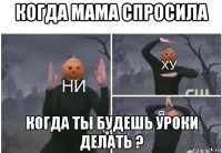 когда мама спросила когда ты будешь уроки делать ?