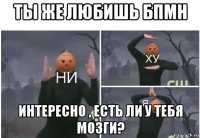 ты же любишь бпмн интересно , есть ли у тебя мозги?