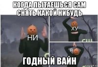 когда пытаешься сам снять какой нибудь годный вайн