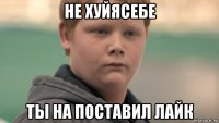 не хуйясебе ты на поставил лайк