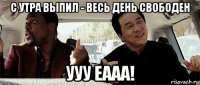 с утра выпил - весь день свободен ууу еааа!