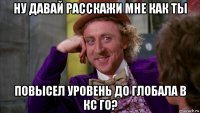 ну давай расскажи мне как ты повысел уровень до глобала в кс го?