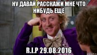 ну давай расскажи мне что нибудь еще r.i.p 29.08.2016