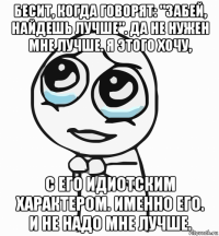 бесит, когда говорят: "забей, найдешь лучше". да не нужен мне лучше. я этого хочу, с его идиотским характером. именно его. и не надо мне лучше.