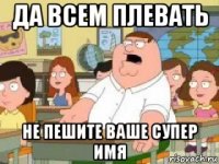 да всем плевать не пешите ваше супер имя