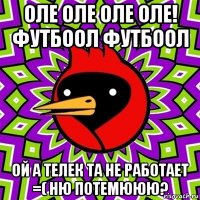 оле оле оле оле! футбоол футбоол ой а телек та не работает =( ню потемююю?