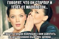 говорят, что он старпер и течёт от малолеток... ...так что только попробуй с ним замутить, пизду наизнанку выверну, шлюха