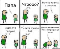 Папа Чтоооо? Почему ты весь в молочке Эээээ это сперма Ты тётя трахал 0-0 дааааа я изовсех сил член в её прекрасную опеку