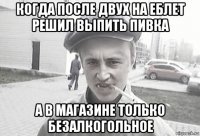 когда после двух на еблет решил выпить пивка а в магазине только безалкогольное