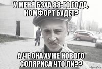 у меня бэха 88-го года, комфорт будет? а че она хуже нового соляриса что ли??