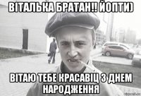 віталька братан!! йопти) вітаю тебе красавіц з днем народження