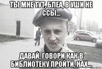 ты мне тут, блеа, в уши не ссы... давай, говори как в библиотеку пройти, нах...