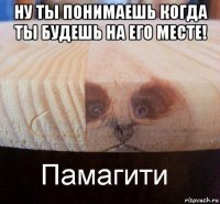 ну ты понимаешь когда ты будешь на его месте! 