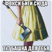 фокси биги сюда тут башка для тебя