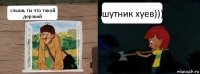 слышь ты что такой дерзкий шутник хуев)))