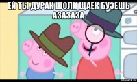 ей ты дурак шоли щаек бузешь азазаза 